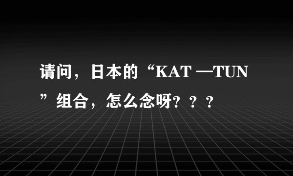 请问，日本的“KAT —TUN”组合，怎么念呀？？？