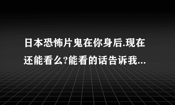 日本恐怖片鬼在你身后.现在还能看么?能看的话告诉我连接.最好是高清的.
