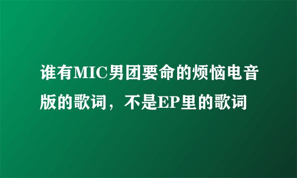 谁有MIC男团要命的烦恼电音版的歌词，不是EP里的歌词