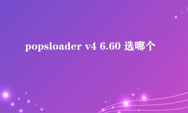 popsloader v4 6.60 选哪个