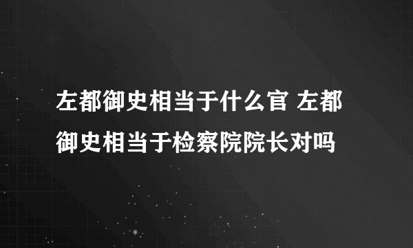 左都御史相当于什么官 左都御史相当于检察院院长对吗