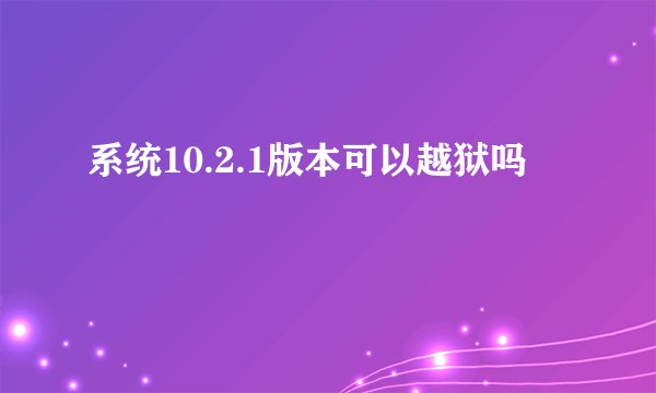 系统10.2.1版本可以越狱吗