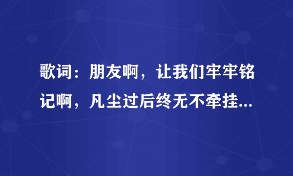 歌词：朋友啊，让我们牢牢铭记啊，凡尘过后终无不牵挂，有你陪喝醉了又何妨。歌名叫什么
