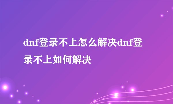 dnf登录不上怎么解决dnf登录不上如何解决