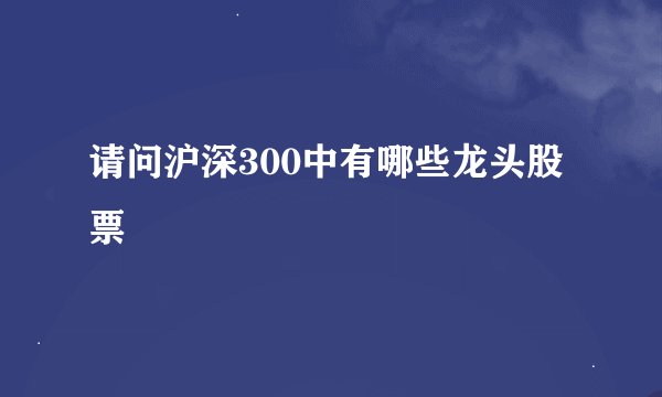 请问沪深300中有哪些龙头股票