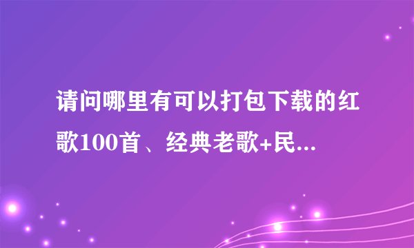 请问哪里有可以打包下载的红歌100首、经典老歌+民歌、流行歌曲大全、评书专辑等？求分享！