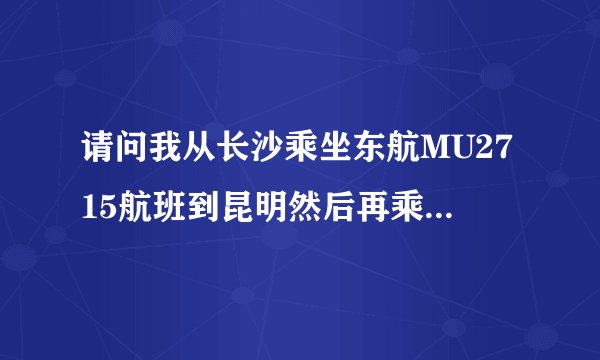 请问我从长沙乘坐东航MU2715航班到昆明然后再乘坐8L9820航班去西双版拉怎么转机?谢谢