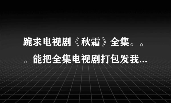 跪求电视剧《秋霜》全集。。。能把全集电视剧打包发我邮箱么！！！！O(∩_∩)O谢谢~~~459198038@qq.com