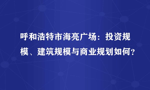 呼和浩特市海亮广场：投资规模、建筑规模与商业规划如何？