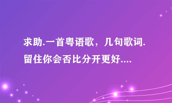 求助.一首粤语歌，几句歌词.留住你会否比分开更好.....