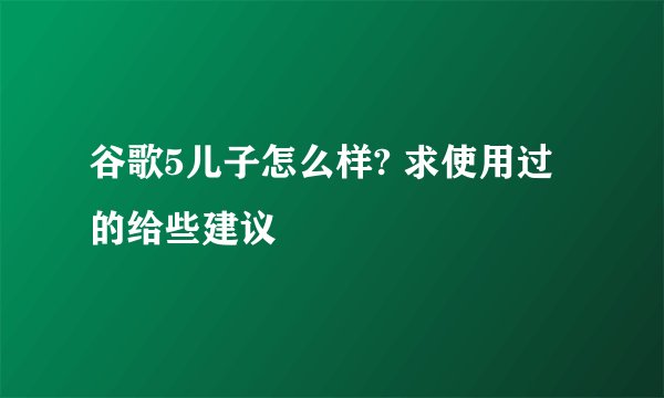 谷歌5儿子怎么样? 求使用过的给些建议