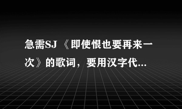 急需SJ 《即使恨也要再来一次》的歌词，要用汉字代替韩音。希望大家可以帮忙！非常感谢！！！