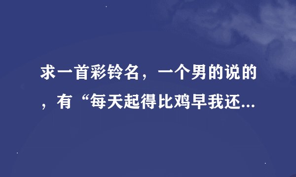 求一首彩铃名，一个男的说的，有“每天起得比鸡早我还睡得比狗晚，做的比牛多而且吃的比猪差