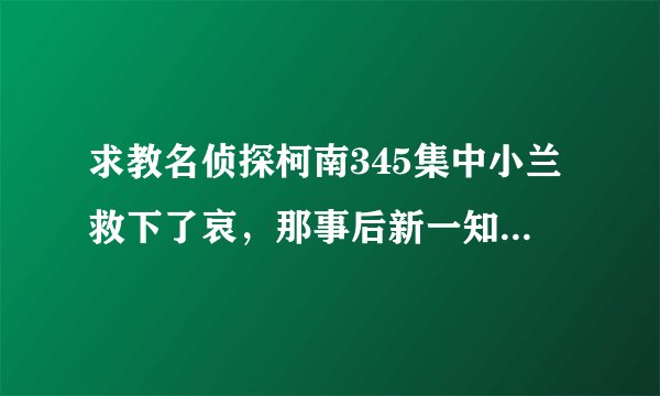 求教名侦探柯南345集中小兰救下了哀，那事后新一知不知道这件事呢？如果知道了是在哪一集中有提到？