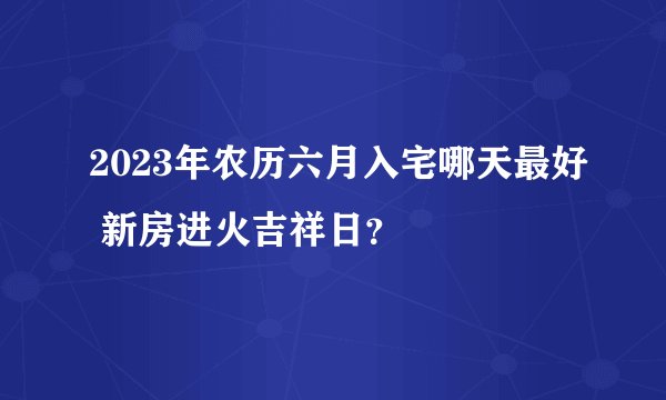 2023年农历六月入宅哪天最好 新房进火吉祥日？