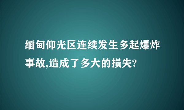 缅甸仰光区连续发生多起爆炸事故,造成了多大的损失?