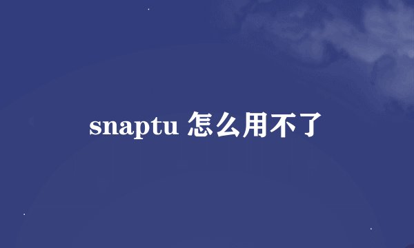 snaptu 怎么用不了