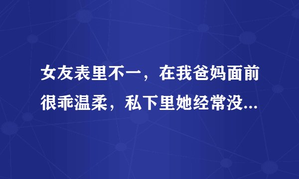 女友表里不一,在我爸妈面前很乖温柔,私下里她经常没事找事,发脾气,还打我,怎么办?