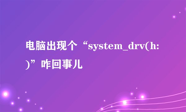 电脑出现个“system_drv(h:)”咋回事儿
