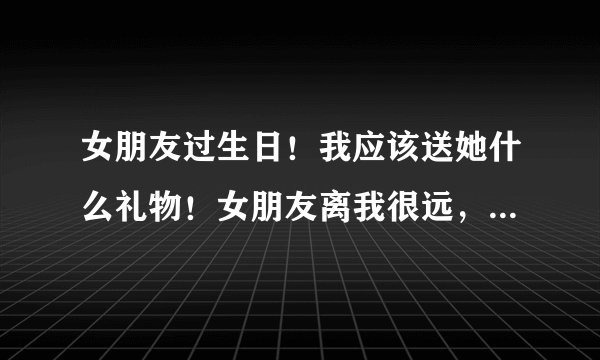 女朋友过生日！我应该送她什么礼物！女朋友离我很远，要邮寄过去！