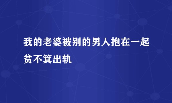 我的老婆被别的男人抱在一起贫不箕出轨