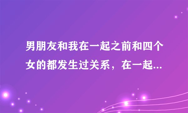 男朋友和我在一起之前和四个女的都发生过关系，在一起了以后我才知道，我感觉我想到这些就觉得好难过 。