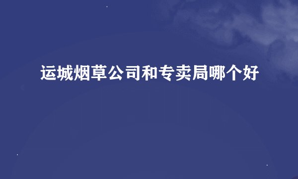 运城烟草公司和专卖局哪个好