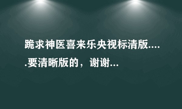 跪求神医喜来乐央视标清版.....要清晰版的，谢谢 拜托拜托