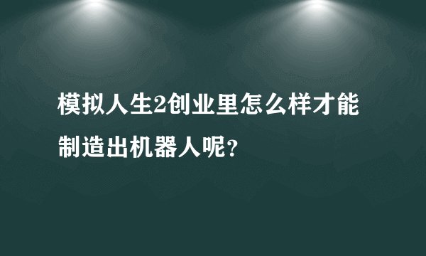 模拟人生2创业里怎么样才能制造出机器人呢？