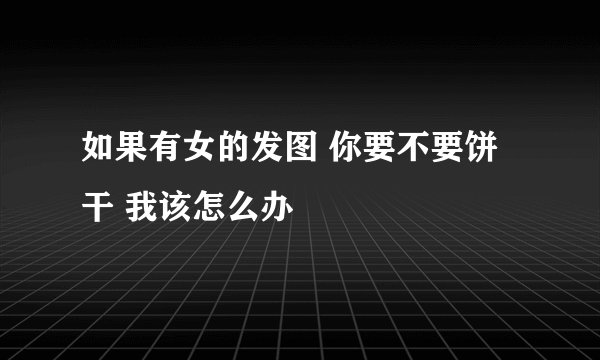 如果有女的发图 你要不要饼干 我该怎么办