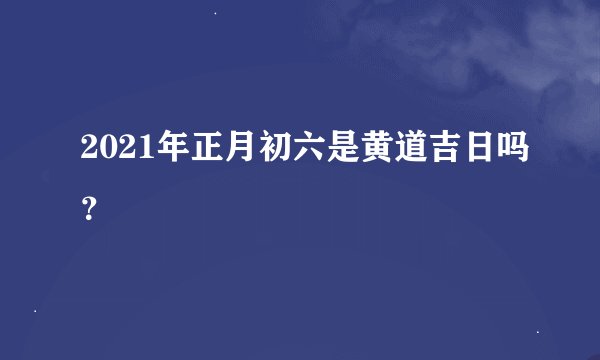 2021年正月初六是黄道吉日吗？