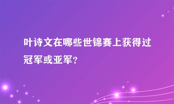 叶诗文在哪些世锦赛上获得过冠军或亚军？