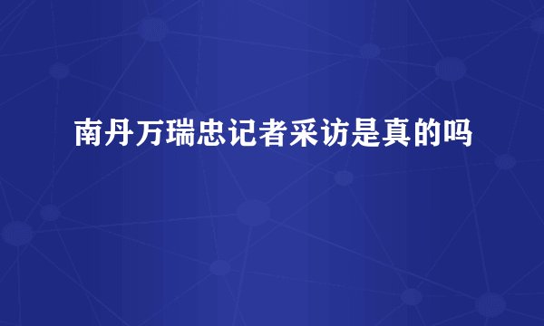南丹万瑞忠记者采访是真的吗