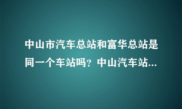 中山市汽车总站和富华总站是同一个车站吗？中山汽车站又是那里呀？