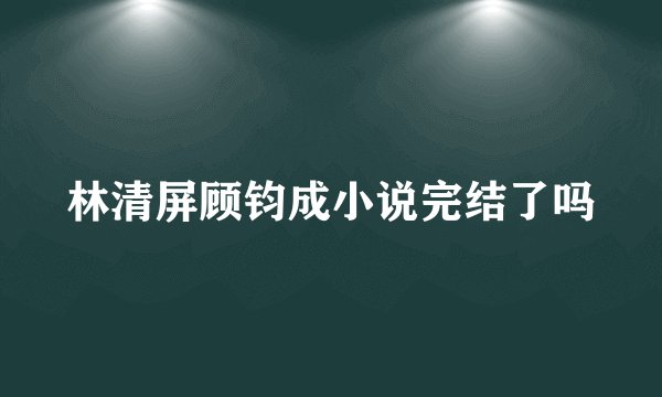 林清屏顾钧成小说完结了吗
