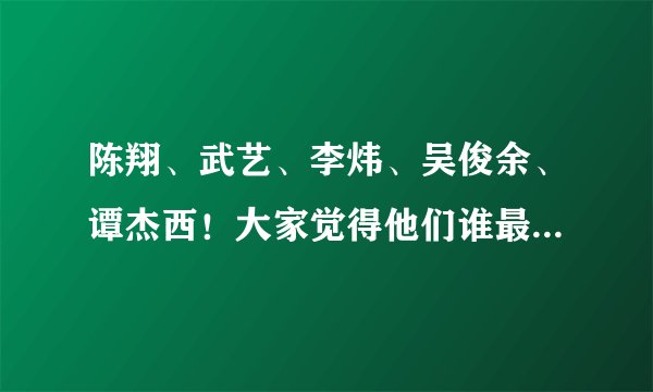 陈翔、武艺、李炜、吴俊余、谭杰西！大家觉得他们谁最帅？谢谢了，大神帮忙啊