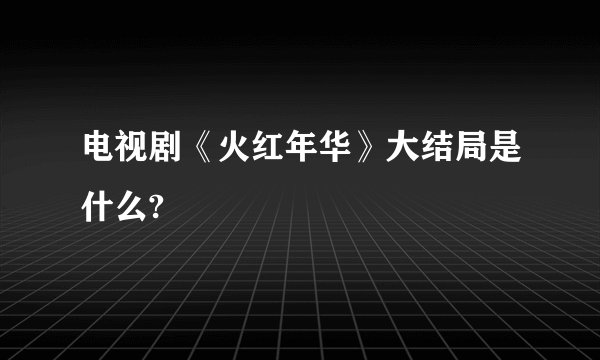 电视剧《火红年华》大结局是什么?
