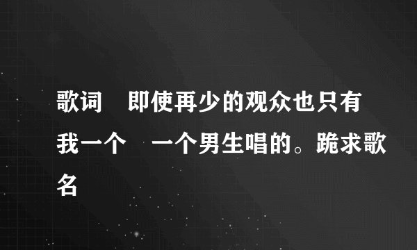歌词 即使再少的观众也只有我一个 一个男生唱的。跪求歌名