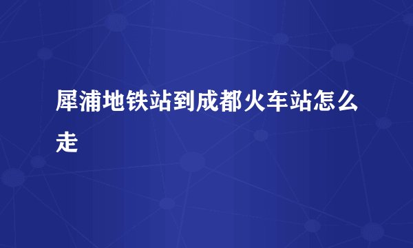 犀浦地铁站到成都火车站怎么走