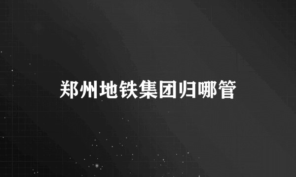郑州地铁集团归哪管
