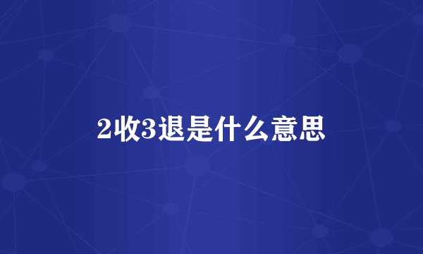 2收3退是什么意思