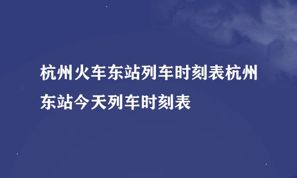 杭州火车东站列车时刻表杭州东站今天列车时刻表