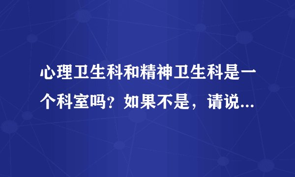 心理卫生科和精神卫生科是一个科室吗？如果不是，请说下有什么区别。