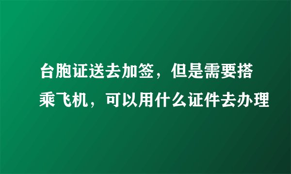 台胞证送去加签，但是需要搭乘飞机，可以用什么证件去办理