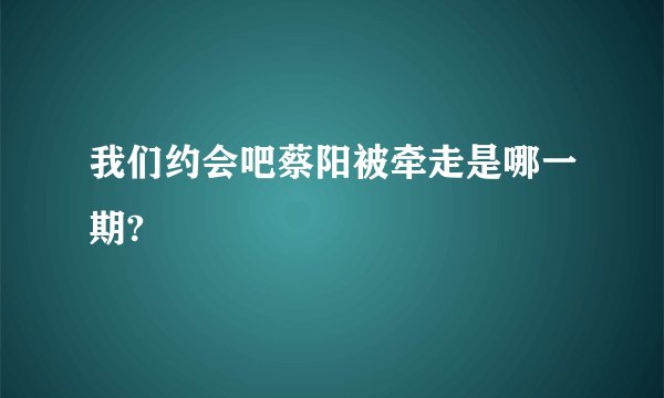 我们约会吧蔡阳被牵走是哪一期?