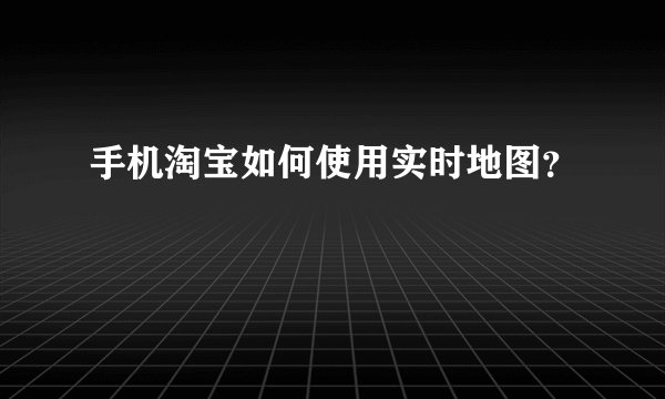 手机淘宝如何使用实时地图？