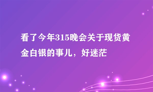 看了今年315晚会关于现货黄金白银的事儿，好迷茫