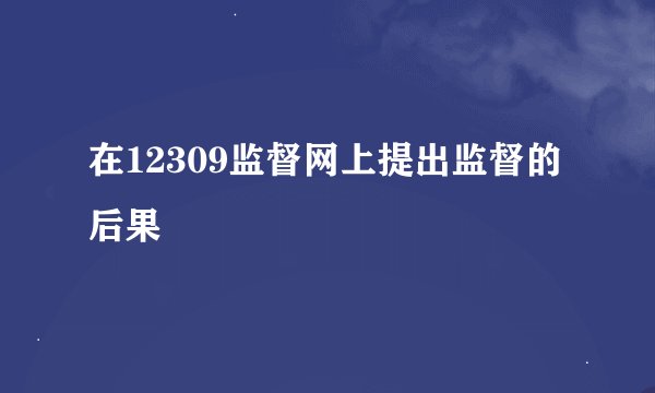 在12309监督网上提出监督的后果