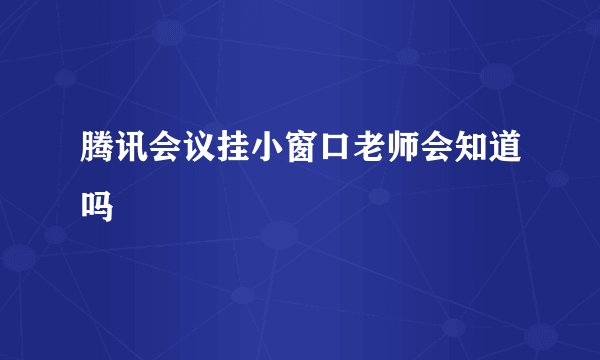 腾讯会议挂小窗口老师会知道吗