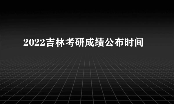 2022吉林考研成绩公布时间
